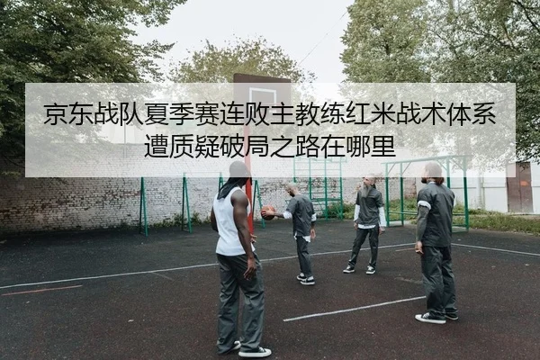 京东战队夏季赛连败主教练红米战术体系遭质疑破局之路在哪里